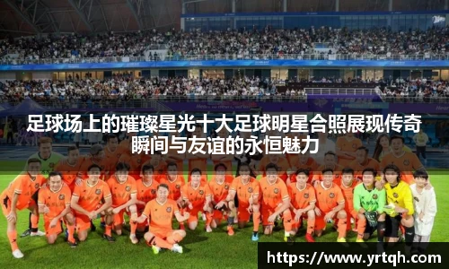 足球场上的璀璨星光十大足球明星合照展现传奇瞬间与友谊的永恒魅力